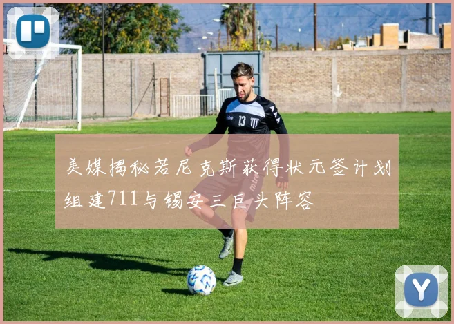 美媒揭秘若尼克斯获得状元签计划组建711与锡安三巨头阵容