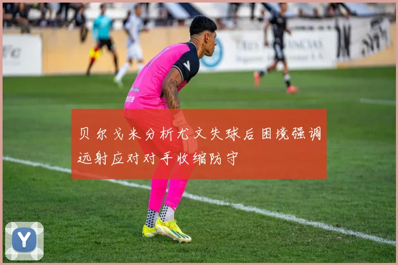 贝尔戈米分析尤文失球后困境强调远射应对对手收缩防守