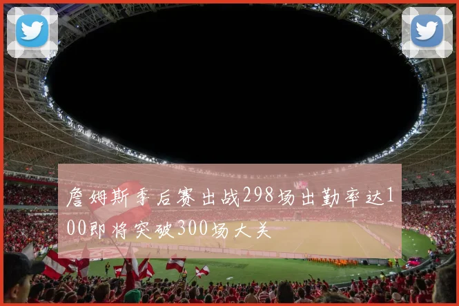 詹姆斯季后赛出战298场出勤率达100即将突破300场大关