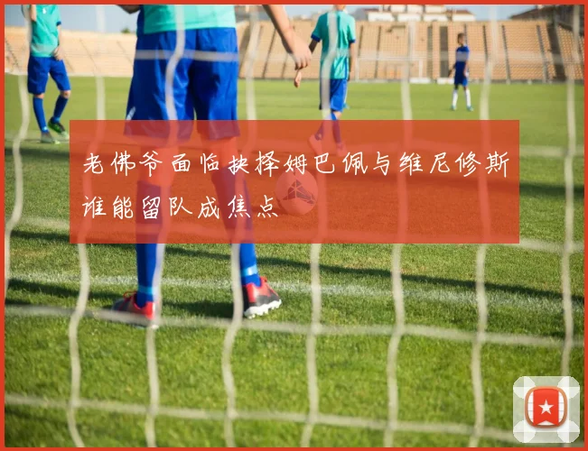 老佛爷面临抉择姆巴佩与维尼修斯谁能留队成焦点