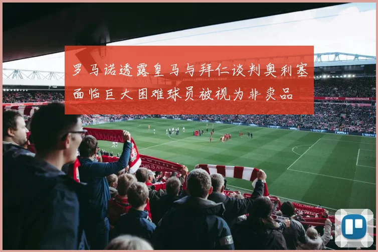 罗马诺透露皇马与拜仁谈判奥利塞面临巨大困难球员被视为非卖品