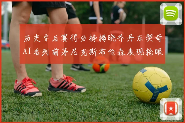 历史季后赛得分榜揭晓乔丹东契奇AI名列前茅尼克斯布伦森表现抢眼