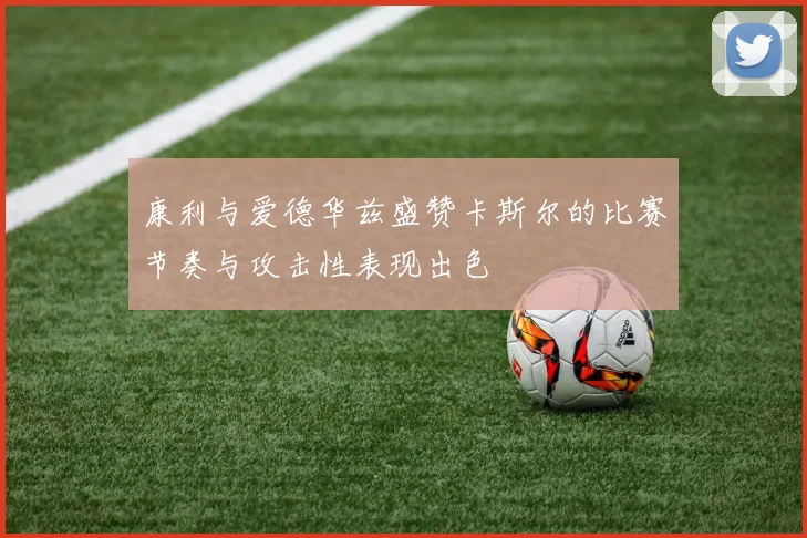 康利与爱德华兹盛赞卡斯尔的比赛节奏与攻击性表现出色