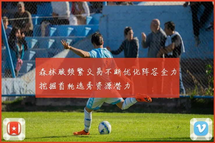 森林狼频繁交易不断优化阵容全力挖掘首轮选秀资源潜力