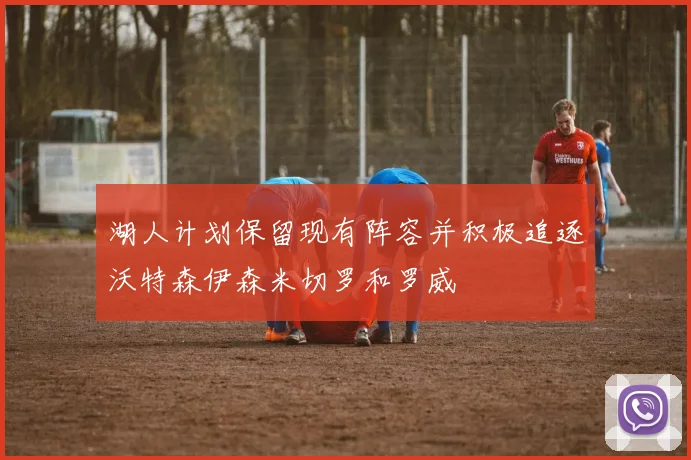 湖人计划保留现有阵容并积极追逐沃特森伊森米切罗和罗威