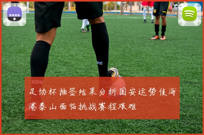 足协杯抽签结果分析国安运势佳海港泰山面临挑战赛程艰难