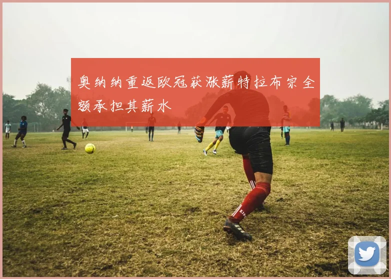 奥纳纳重返欧冠获涨薪特拉布宗全额承担其薪水