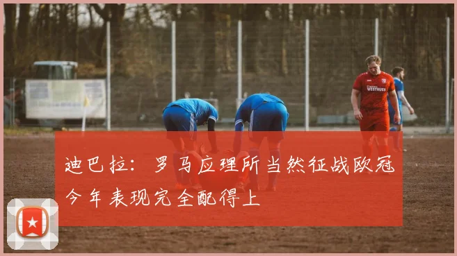 迪巴拉：罗马应理所当然征战欧冠今年表现完全配得上