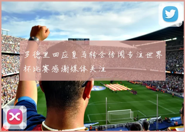 罗德里回应皇马转会传闻专注世界杯比赛感谢媒体关注