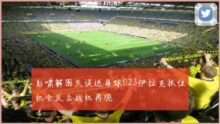 彭啸解围失误送角球U23伊拉克抓住机会反击战机再现