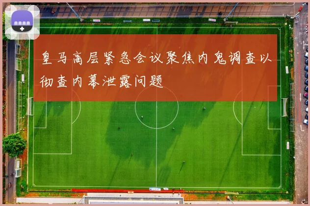 皇马高层紧急会议聚焦内鬼调查以彻查内幕泄露问题