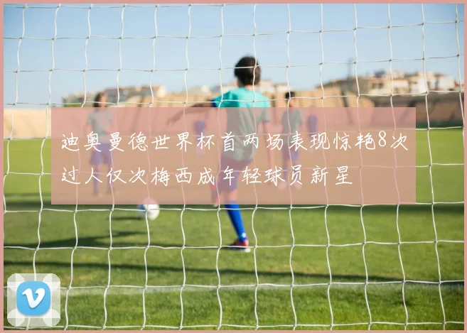迪奥曼德世界杯首两场表现惊艳8次过人仅次梅西成年轻球员新星