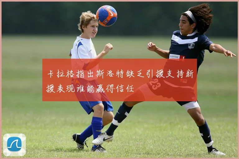 卡拉格指出斯洛特缺乏引援支持新援表现谁能赢得信任