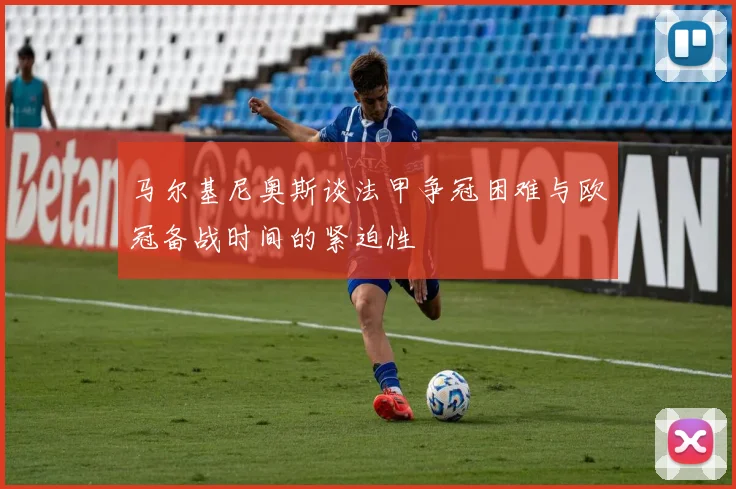 马尔基尼奥斯谈法甲争冠困难与欧冠备战时间的紧迫性