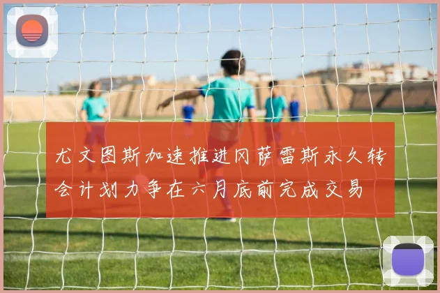 尤文图斯加速推进冈萨雷斯永久转会计划力争在六月底前完成交易