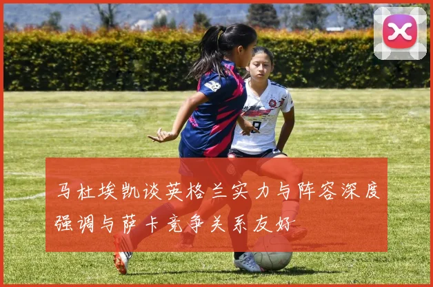 马杜埃凯谈英格兰实力与阵容深度强调与萨卡竞争关系友好