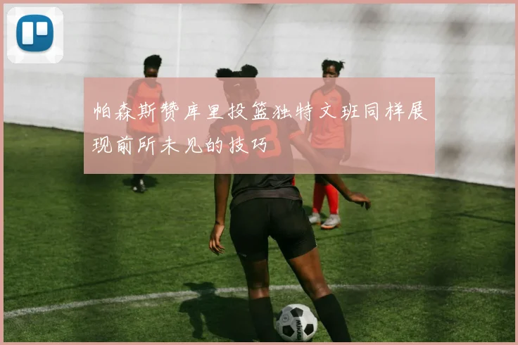 帕森斯赞库里投篮独特文班同样展现前所未见的技巧