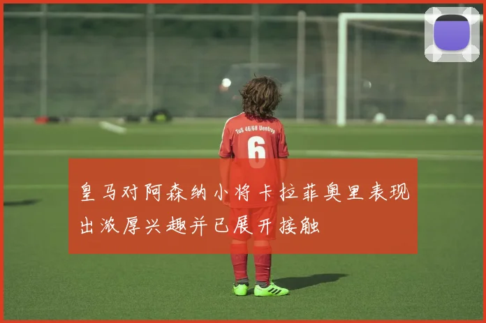 皇马对阿森纳小将卡拉菲奥里表现出浓厚兴趣并已展开接触